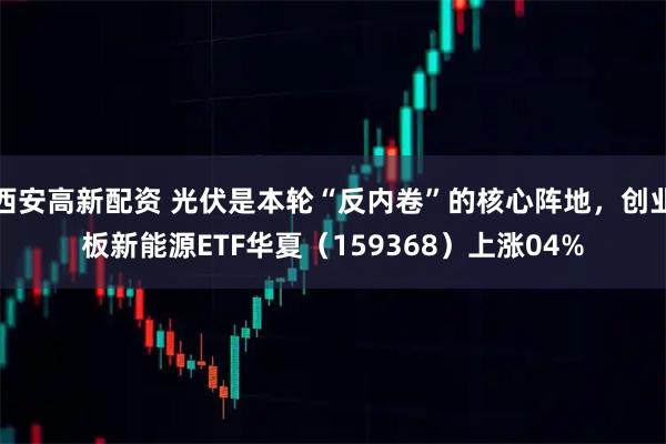 西安高新配资 光伏是本轮“反内卷”的核心阵地，创业板新能源ETF华夏（159368）上涨04%