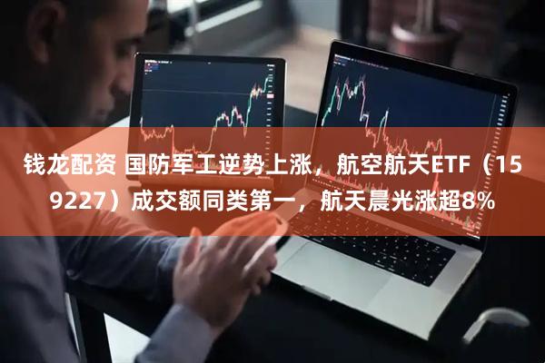 钱龙配资 国防军工逆势上涨，航空航天ETF（159227）成交额同类第一，航天晨光涨超8%