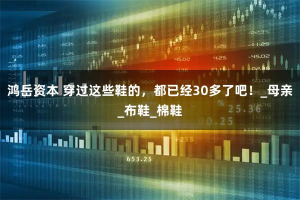 鸿岳资本 穿过这些鞋的，都已经30多了吧！_母亲_布鞋_棉鞋