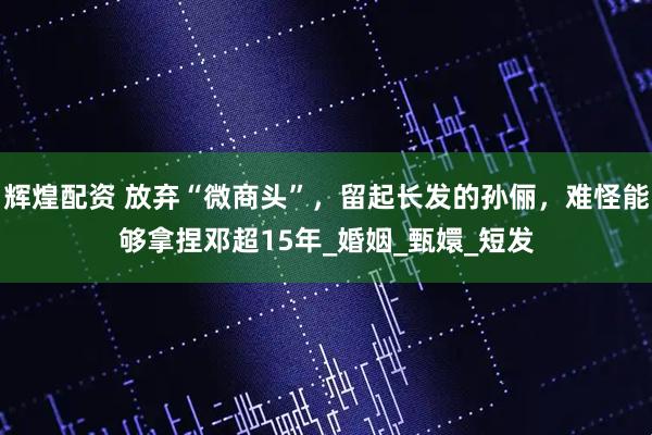 辉煌配资 放弃“微商头”，留起长发的孙俪，难怪能够拿捏邓超15年_婚姻_甄嬛_短发