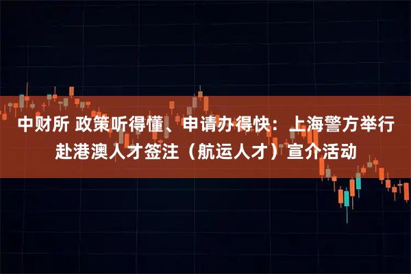 中财所 政策听得懂、申请办得快：上海警方举行赴港澳人才签注（航运人才）宣介活动
