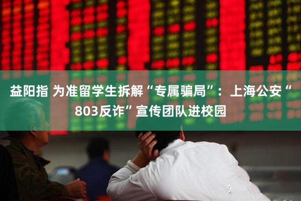 益阳指 为准留学生拆解“专属骗局”：上海公安“803反诈”宣传团队进校园