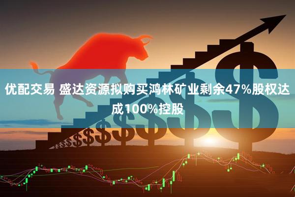 优配交易 盛达资源拟购买鸿林矿业剩余47%股权达成100%控股