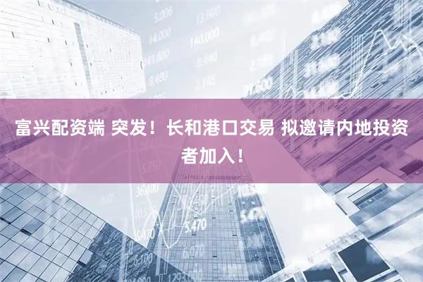 富兴配资端 突发！长和港口交易 拟邀请内地投资者加入！