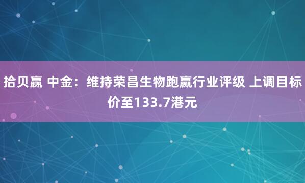 拾贝赢 中金：维持荣昌生物跑赢行业评级 上调目标价至133.7港元