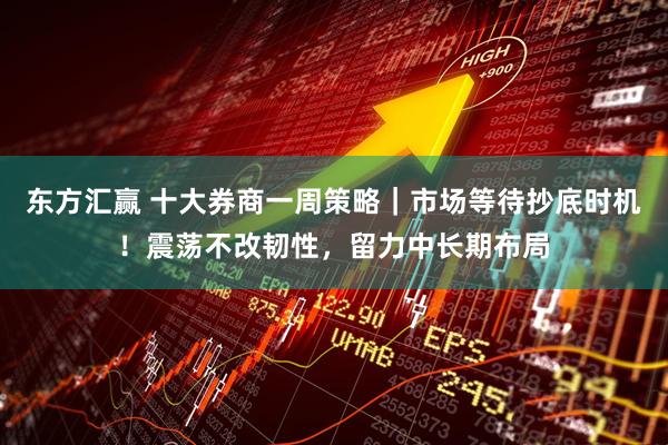 东方汇赢 十大券商一周策略｜市场等待抄底时机！震荡不改韧性，留力中长期布局