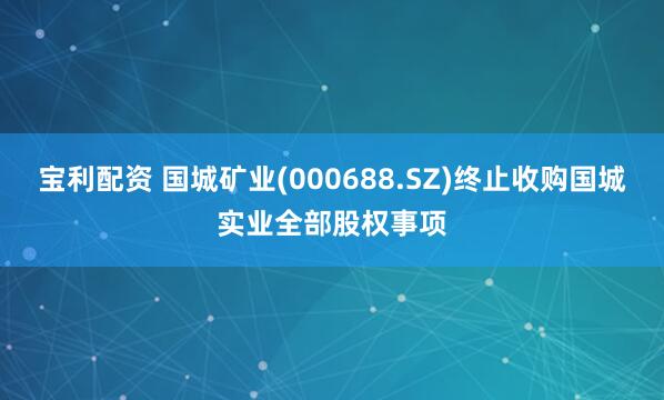 宝利配资 国城矿业(000688.SZ)终止收购国城实业全部股权事项