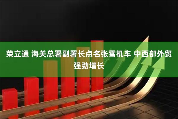 荣立通 海关总署副署长点名张雪机车 中西部外贸强劲增长
